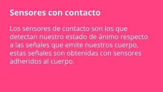 Sensores con contacto
Los sensores de contacto son los que
detectan nuestro estado de ánimo respecto
a las señales que emite nuestros cuerpo,
estas señales son obtenidas con sensores
adheridos al cuerpo.
 