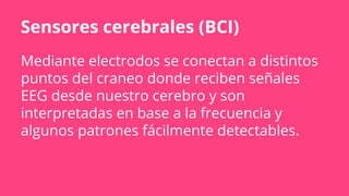 Sensores cerebrales (BCI)
Mediante electrodos se conectan a distintos
puntos del craneo donde reciben señales
EEG desde nuestro cerebro y son
interpretadas en base a la frecuencia y
algunos patrones fácilmente detectables.
 