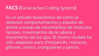 Es un estudio taxonómico de cómo se
detectan comportamientos y estados de
ánimo a través de movimientos de músculos
faciales, movimientos de la cabeza y
movimiento de los ojos. El mismo modelo ha
sido adaptado para chimpancés, macacos,
gibones, simios, orangutanes y perros.
FACS (Facial Action Coding System)
 