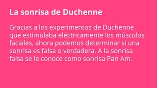 La sonrisa de Duchenne
Gracias a los experimentos de Duchenne
que estimulaba eléctricamente los músculos
faciales, ahora podemos determinar si una
sonrisa es falsa o verdadera. A la sonrisa
falsa se le conoce como sonrisa Pan Am.
 
