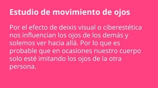 Por el efecto de deixis visual o ciberestética
nos influencian los ojos de los demás y
solemos ver hacia allá. Por lo que es
probable que en ocasiones nuestro cuerpo
solo esté imitando los ojos de la otra
persona.
Estudio de movimiento de ojos
 