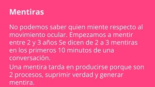 Mentiras
No podemos saber quien miente respecto al
movimiento ocular. Empezamos a mentir
entre 2 y 3 años Se dicen de 2 a 3 mentiras
en los primeros 10 minutos de una
conversación.
Una mentira tarda en producirse porque son
2 procesos, suprimir verdad y generar
mentira.
 