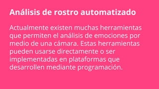 Análisis de rostro automatizado
Actualmente existen muchas herramientas
que permiten el análisis de emociones por
medio de una cámara. Estas herramientas
pueden usarse directamente o ser
implementadas en plataformas que
desarrollen mediante programación.
 