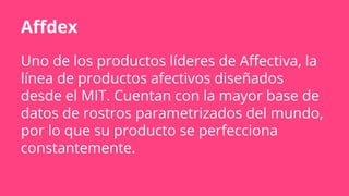 Affdex
Uno de los productos líderes de Affectiva, la
línea de productos afectivos diseñados
desde el MIT. Cuentan con la mayor base de
datos de rostros parametrizados del mundo,
por lo que su producto se perfecciona
constantemente.
 