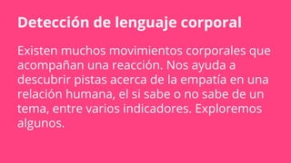 Detección de lenguaje corporal
Existen muchos movimientos corporales que
acompañan una reacción. Nos ayuda a
descubrir pistas acerca de la empatía en una
relación humana, el si sabe o no sabe de un
tema, entre varios indicadores. Exploremos
algunos.
 