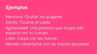 Ejemplos
Nervioso: Ocultar los pulgares
Estrés: Tocarse el cuello
Agresividad: Una persona que ocupa más
espacio con su cuerpo.
Lider: Carpa con las manos.
Mando: Levantarse con las manos apoyadas
 