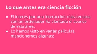 Lo que antes era ciencia ficción
● El interés por una interacción más cercana
con un ordenador ha alentado el avance
de esta área.
● Lo hemos visto en varias peliculas,
mencionemos algunas:
 