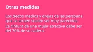 Otras medidas
Los dedos medios y orejas de las persoans
que se atraen suelen ser muy parecidos.
La cintura de una mujer atractiva debe ser
del 70% de su cadera.
 
