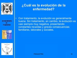 ¿Cuál es la evolución de la enfermedad? Con tratamiento, la evolución es generalmente buena. Sin tratamiento, en cambio, la evolución es casi siempre muy negativa, presentando constantes recaídas y graves consecuencias familiares, laborales y sociales. 