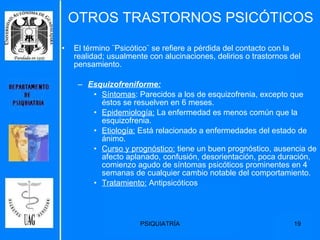 OTROS TRASTORNOS PSICÓTICOS El término ¨Psicótico¨ se refiere a pérdida del contacto con la realidad; usualmente con alucinaciones, delirios o trastornos del pensamiento. Esquizofreniforme: Síntomas : Parecidos a los de esquizofrenia, excepto que éstos se resuelven en 6 meses.  Epidemiología:  La enfermedad es menos común que la esquizofrenia.  Etiología:  Está relacionado a enfermedades del estado de ánimo. Curso y prognóstico:  tiene un buen prognóstico, ausencia de afecto aplanado, confusión, desorientación, poca duración, comienzo agudo de síntomas psicóticos prominentes en 4 semanas de cualquier cambio notable del comportamiento. Tratamiento:  Antipsicóticos 