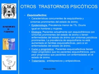 OTROS  TRASTORNOS PSICÓTICOS Esquizoafectivo:   Características concurrentes de esquizofrenia y  síntomas prominentes del estado de ánimo. Epidemiología:  Prevalencia menor de 1%. Ocurre igual en hombres y mujeres. Etiología:  Pacientes actualmente son esquizofrénicos con síntomas prominentes del estado de ánimo o tienen enfermedades del estado de ánimo con síntomas psicóticos prominentes. La prevalencia de esquizofrenia no está aumentada en familias esquizoafectivas, pero sí en enfermedades del estado de ánimo. Curso y prognóstico:   Pacientes esquizoafectivos tienen mejor prognóstico que los pacientes esquizofrénicos, pero peor prognóstico que pacientes con enfermedades en el estado de ánimo. Tratamiento:   antidepresivos y antipsicóticos. 