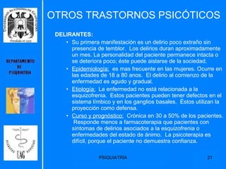 OTROS TRASTORNOS PSICÓTICOS DELIRANTES:   Su primera manifestación es un delirio poco extraño sin presencia de temblor.  Los delirios duran aproximadamente un mes. La personalidad del paciente permanece intacta o se deteriora poco; éste puede aislarse de la sociedad. Epidemiología:   es mas frecuente en las mujeres. Ocurre en las edades de 18 a 80 anos.  El delirio al comienzo de la enfermedad es agudo y gradual.  Etiología:   La enfermedad no está relacionada a la esquizofrenia.  Estos pacientes pueden tener defectos en el sistema límbico y en los ganglios basales.  Éstos utilizan la proyección como defensa. Curso y prognóstico:   Crónica en 30 a 50% de los pacientes.  Responde menos a farmacoterapia que pacientes con síntomas de delirios asociados a la esquizofrenia o enfermedades del estado de ánimo.  La psicoterapia es difícil, porque el paciente no demuestra confianza. 