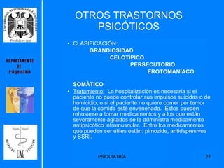 CLASIFICACIÓN: GRANDIOSIDAD CELOTÍPICO PERSECUTORIO EROTOMANÍACO SOMÁTICO Tratamiento:   La hospitalización es necesaria si el paciente no puede controlar sus impulsos suicidas o de homicidio, o si el paciente no quiere comer por temor de que la comida esté envenenada.  Éstos pueden rehusarse a tomar medicamentos y a los que están severamente agitados se le administra medicamento antipsicótico intramuscular.  Entre los medicamentos que pueden ser útiles están: pimozide, antidepresivos y SSRI. OTROS TRASTORNOS PSICÓTICOS 