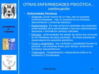 OTRAS ENFERMEDADES PSICÓTICA…continuación Enfermedades Psicóticas   Síntomas:  Duran menos de un mes, pero el paciente continua estresado.  Hay un aumento en la confusión, desorientación y síntomas afectivos. Epidemiología:   Es mas común en pacientes que presentan enfermedades de la personalidad o que han experimentado desastres o dramáticos cambios culturales . Etiología:   enfermedades del estado de animo son comunes en los familiares de estos pacientes.  El stress psicosocial desencadena los episodios psicóticos. Curso y prognóstico:   hay confusión y perplejidad durante la psicosis.  Los síntomas duran poco tiempo, ausencia de familiares esquizofrénicos. Tratamiento:   Hospitalización, antipsicóticos (sólo si es necesario) y Psicoterapia. 