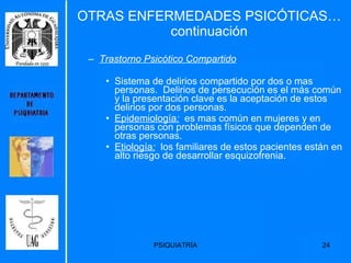 OTRAS ENFERMEDADES PSICÓTICAS…continuación Trastorno Psicótico Compartido   Sistema de delirios compartido por dos o mas personas.  Delirios de persecución es el más común y la presentación clave es la aceptación de estos delirios por dos personas. Epidemiología :   es mas común en mujeres y en personas con problemas físicos que dependen de otras personas. Etiología :   los familiares de estos pacientes están en alto riesgo de desarrollar esquizofrenia.  