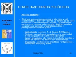 Psicosis postparto  : Síndrome que ocurre después que el niño nace, y está caracterizado por depresión y delirios. La mayoria de los casos ocurren dos o tres dias después del parto.  La enfermedad comienza con insomnio, poco descanso, labilidad emocional que progresa a confusión, irracionalidad, delirios y preocupación obsesiva con el niño. Epidemiología:   ocurre en 1 o 2 de cada 1,000 partos. Etiología:   es usualmente secundario a una enfermedad mental (esquizofrenia enfermedades bipolares). Curso y prognóstico:   alto riesgo de infanticida, suicidios o ambos en personas no tratadas con medicamentos.  Tratamiento:   antidepresivos, ansioliticos y antipsicoticos . Psicoterapia individual y marital. OTROS TRASTORNOS PSICÓTICOS 