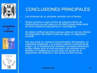 CONCLUSIONES PRINCIPALES Los síntomas de un paciente cambian con el tiempo. Ningún síntoma o signo clínico es patognomónico de esquizofrenia ya que cada uno de éstos puede observarse en otros trastornos psiquiátricos o neurológicos. Se deben verificar de forma juiciosa cada uno de los criterios de diagnóstico del DSM-IV para así lograr un diagnóstico correcto. Hay que tener en cuenta el nivel educativo del paciente, su capacidad intelectual, y el sustrato cultural o subcultural de origen ( ej: la habilidad para entender conceptos abstractos puede reflejar tanto el nivel educativo del paciente como también su inteligencia) ya que éste nos ayuda en el diagnóstico del trastorno y nos ayuda a evitar errores.  