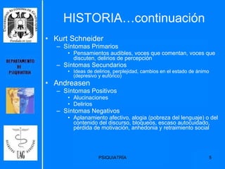 HISTORIA…continuación Kurt Schneider Síntomas Primarios Pensamientos audibles, voces que comentan, voces que discuten, delirios de percepción Síntomas Secundarios  Ideas de delirios, perplejidad, cambios en el estado de ánimo  (depresivo y eufórico)  Andreasen Síntomas Positivos Alucinaciones Delirios Síntomas Negativos Aplanamiento afectivo, alogia (pobreza del lenguaje) o del contenido del discurso, bloqueos, escaso autocuidado, pérdida de motivación, anhedonia y retraimiento social 