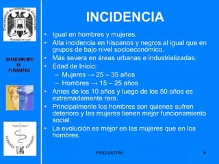 INCIDENCIA Igual en hombres y mujeres. Alta incidencia en hispanos y negros al igual que en grupos de bajo nivel socioeconómico. Más severa en áreas urbanas e industrializadas. Edad de Inicio: Mujeres  ->  25 – 35 años  Hombres  ->  15 – 25 años Antes de los 10 años y luego de los 50 años es extremadamente rara. Principalmente los hombres son quienes sufren deterioro y las mujeres tienen mejor funcionamiento social. La evolución es mejor en las mujeres que en los hombres. 