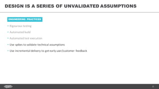 33
• Rigourous testing
• Automated	build
• Automated	test	execution
• Use	spikes	to	validate	technical	assumptions
• Use	incremental	delivery	to	get	early	user/customer	feedback
DESIGN IS A SERIES OF UNVALIDATED ASSUMPTIONS
ENGINEERING PRACTICES
 