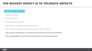 42
• Rigourous testing
• Automated	build
• Automated	test	execution
• Use	spikes	to	validate	technical	assumptions
• Use	incremental	delivery	to	get	early	user/customer	feedback
• Use	test	first	development	to	prevent	technical	defects	from	being	introduced
• Use	examples/BDD	to	prevent	functional	defects	from	being	introduced
THE BIGGEST DEFECT IS TO TOLERATE DEFECTS
ENGINEERING PRACTICES
 