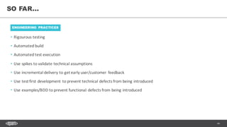 44
• Rigourous testing
• Automated	build
• Automated	test	execution
• Use	spikes	to	validate	technical	assumptions
• Use	incremental	delivery	to	get	early	user/customer	feedback
• Use	test	first	development	to	prevent	technical	defects	from	being	introduced
• Use	examples/BDD	to	prevent	functional	defects	from	being	introduced
SO FAR...
ENGINEERING PRACTICES
 