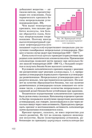 добавляют вещества — ан­
тиокислители, препятству­
ющие его осмолению. Газы
термического крекинга бо­
гаты непредельными угле­
водородами (рис. 30).
Чем выше температура
крекинга, тем сильнее дро­
бятся молекулы, тем боль­
ше образуется газов, бога­
тых непредельными соеди­
нениями. Поэтому иногда
высокотемпературный кре­
кинг нефтепродуктов (его
называют пиролизом) осуществляют специально для по­
лучения газообразных непредельных углеводородов. Про­
цесс в таком случае ведут при температуре 650—750 °C.
Каталитический крекинг проводят в присутствии при­
родных или синтетических алюмосиликатов. Применение
катализатора позволяет вести процесс при несколько бо­
лее низкой температуре (450—500 оС), с большей скорос­
тью и получать бензин более высокого качества.
В условиях каталитического крекинга наряду с реакция­
ми расщепления идут реакции изомеризации, т. е. превра­
щения углеводородов нормального строения в углеводоро­
ды разветвленные. Непредельных углеводородов здесь об­
разуется меньше, чем при термическом крекинге. Это вли­
яет на качество образующегося бензина, так как наличие
разветвленных углеводородов сильно повышает его окта­
новое число, а уменьшение количества непредельных со­
единений делает бензин более устойчивым при хранении.
Техническое осуществление каталитического крекинга
было делом очень сложным. Катализатор в процессе крекин­
га быстро покрывался нелетучими продуктами разложения
углеводородов, как говорят, закоксовывался и уже через не­
сколько минут терял свою активность. Приходилось прекра­
щать крекинг и восстанавливать активность катализатора
путем выжигания отложившегося кокса.
Крекинг-процесс, казалось, не имел перспектив для
своего развития. Но тут на помощь пришло инженер­
ное искусство. Были сконструированы установки, ра­
ботающие по принципу циркуляции катализатора (из
40%
27%
16%
7%
10%
Н2 C4.Hg С3Н0 С2Н4 Метан
и др. и его
гомологи
Рис. 30. Примерный состав
газов одного из видов термичес­
кого крекинга.
102
 