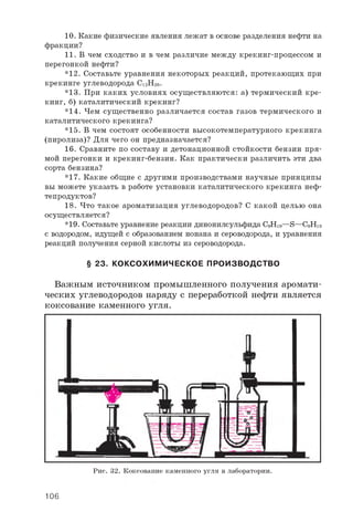 10. Какие физические явления лежат в основе разделения нефти на
фракции?
11. В чем сходство и в чем различие между крекинг-процессом и
перегонкой нефти?
*12. Составьте уравнения некоторых реакций, протекающих при
крекинге углеводорода C12H26.
*13. При каких условиях осуществляются: а) термический кре­
кинг, б) каталитический крекинг?
*14. Чем существенно различается состав газов термического и
каталитического крекинга?
*15. В чем состоят особенности высокотемпературного крекинга
(пиролиза)? Для чего он предназначается?
16. Сравните по составу и детонационной стойкости бензин пря­
мой перегонки и крекинг-бензин. Как практически различить эти два
сорта бензина?
*17. Какие общие с другими производствами научные принципы
вы можете указать в работе установки каталитического крекинга неф­
тепродуктов?
18. Что такое ароматизация углеводородов? С какой целью она
осуществляется?
*19. Составьте уравнение реакции динонилсульфида C9H19—S—C9H19
с водородом, идущей с образованием нонана и сероводорода, и уравнения
реакций получения серной кислоты из сероводорода.
§ 23. КОКСОХИМИЧЕСКОЕ ПРОИЗВОДСТВО
Важным источником промышленного получения аромати­
ческих углеводородов наряду с переработкой нефти является
коксование каменного угля.
Рис. 32. Коксование каменного угля в лаборатории.
106
 