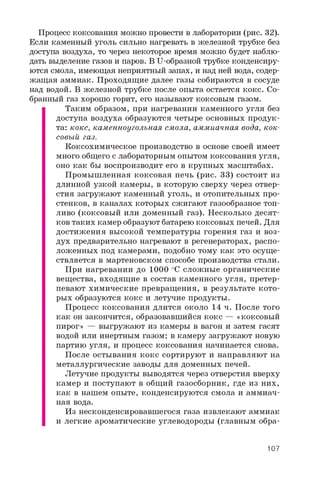 Процесс коксования можно провести в лаборатории (рис. 32).
Если каменный уголь сильно нагревать в железной трубке без
доступа воздуха, то через некоторое время можно будет наблю­
дать выделение газов и паров. В U-образной трубке конденсиру­
ются смола, имеющая неприятный запах, и над ней вода, содер­
жащая аммиак. Проходящие далее газы собираются в сосуде
над водой. В железной трубке после опыта остается кокс. Со­
бранный газ хорошо горит, его называют коксовым газом.
Таким образом, при нагревании каменного угля без
доступа воздуха образуются четыре основных продук­
та: кокс, каменноугольная смола, аммиачная вода, кок­
совый газ.
Коксохимическое производство в основе своей имеет
много общего с лабораторным опытом коксования угля,
оно как бы воспроизводит его в крупных масштабах.
Промышленная коксовая печь (рис. 33) состоит из
длинной узкой камеры, в которую сверху через отвер­
стия загружают каменный уголь, и отопительных про­
стенков, в каналах которых сжигают газообразное топ­
ливо (коксовый или доменный газ). Несколько десят­
ков таких камер образуют батарею коксовых печей. Для
достижения высокой температуры горения газ и воз­
дух предварительно нагревают в регенераторах, распо­
ложенных под камерами, подобно тому как это осуще­
ствляется в мартеновском способе производства стали.
При нагревании до 1000 °C сложные органические
вещества, входящие в состав каменного угля, претер­
певают химические превращения, в результате кото­
рых образуются кокс и летучие продукты.
Процесс коксования длится около 14 ч. После того
как он закончится, образовавшийся кокс — «коксовый
пирог» — выгружают из камеры в вагон и затем гасят
водой или инертным газом; в камеру загружают новую
партию угля, и процесс коксования начинается снова.
После остывания кокс сортируют и направляют на
металлургические заводы для доменных печей.
Летучие продукты выводятся через отверстия вверху
камер и поступают в общий газосборник, где из них,
как в нашем опыте, конденсируются смола и аммиач­
ная вода.
Из несконденсировавшегося газа извлекают аммиак
и легкие ароматические углеводороды (главным обра-
107
 
