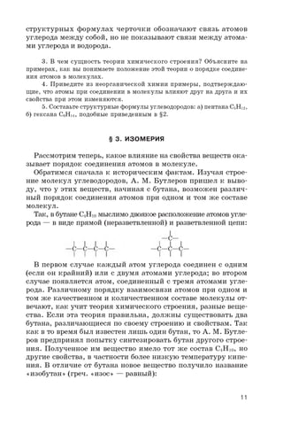 структурных формулах черточки обозначают связь атомов
углерода между собой, но не показывают связи между атома­
ми углерода и водорода.
3. В чем сущность теории химического строения? Объясните на
примерах, как вы понимаете положение этой теории о порядке соедине­
ния атомов в молекулах.
4. Приведите из неорганической химии примеры, подтверждаю­
щие, что атомы при соединении в молекулы влияют друг на друга и их
свойства при этом изменяются.
5. Составьте структурные формулы углеводородов: а) пентана C5H12,
б) гексана C6H14, подобные приведенным в §2.
Рассмотрим теперь, какое влияние на свойства веществ ока­
зывает порядок соединения атомов в молекуле.
Обратимся сначала к историческим фактам. Изучая строе­
ние молекул углеводородов, А. М. Бутлеров пришел к выво­
ду, что у этих веществ, начиная с бутана, возможен различ­
ный порядок соединения атомов при одном и том же составе
молекул.
Так, в бутане C4H10 мыслимо двоякое расположение атомов угле­
рода — в виде прямой (неразветвленной) и разветвленной цепи:
В первом случае каждый атом углерода соединен с одним
(если он крайний) или с двумя атомами углерода; во втором
случае появляется атом, соединенный с тремя атомами угле­
рода. Различному порядку взаимосвязи атомов при одном и
том же качественном и количественном составе молекулы от­
вечают, как учит теория химического строения, разные веще­
ства. Если эта теория правильна, должны существовать два
бутана, различающиеся по своему строению и свойствам. Так
как в то время был известен лишь один бутан, то А. М. Бутле­
ров предпринял попытку синтезировать бутан другого строе­
ния. Полученное им вещество имело тот же состав C4H 1 0 , но
другие свойства, в частности более низкую температуру кипе­
ния. В отличие от бутана новое вещество получило название
«изобутан» (греч. «изос» — равный):
§ 3. ИЗОМЕРИЯ
—C—
—C—C—C—
I I I
11
 