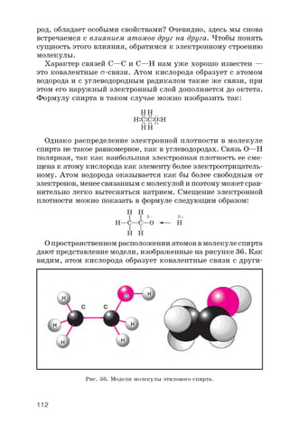 род, обладает особыми свойствами? Очевидно, здесь мы снова
встречаемся с влиянием атомов друг на друга. Чтобы понять
сущность этого влияния, обратимся к электронному строению
молекулы.
Характер связей C—C и C—H нам уже хорошо известен —
это ковалентные ст-связи. Атом кислорода образует с атомом
водорода и с углеводородным радикалом такие же связи, при
этом его наружный электронный слой дополняется до октета.
Формулу спирта в таком случае можно изобразить так:
HH
H::C::C::O:H
HH
Однако распределение электронной плотности в молекуле
спирта не такое равномерное, как в углеводородах. Связь O—H
полярная, так как наибольшая электронная плотность ее сме­
щена к атому кислорода как элементу более электроотрицатель­
ному. Атом водорода оказывается как бы более свободным от
электронов, менее связанным с молекулой и поэтому может срав­
нительно легко вытесняться натрием. Смещение электронной
плотности можно показать в формуле следующим образом:
H H
I I s -
H—C—C—O
I I
H H
s+
H
О пространственном расположении атомов в молекуле спирта
дают представление модели, изображенные на рисунке 36. Как
видим, атом кислорода образует ковалентные связи с други-
Рис. 36. Модели молекулы этилового спирта.
112
 