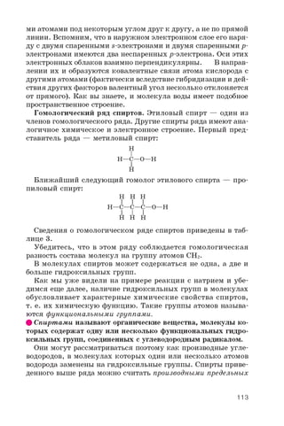 ми атомами под некоторым углом друг к другу, а не по прямой
линии. Вспомним, что в наружном электронном слое его наря­
ду с двумя спаренными s-электронами и двумя спаренными p-
электронами имеются два неспаренных р-электрона. Оси этих
электронных облаков взаимно перпендикулярны. В направ­
лении их и образуются ковалентные связи атома кислорода с
другими атомами (фактически вследствие гибридизации и дей­
ствия других факторов валентный угол несколько отклоняется
от прямого). Как вы знаете, и молекула воды имеет подобное
пространственное строение.
Гомологический ряд спиртов. Этиловый спирт — один из
членов гомологического ряда. Другие спирты ряда имеют ана­
логичное химическое и электронное строение. Первый пред­
ставитель ряда — метиловый спирт:
H
I
H—C—O—H
I
H
Ближайший следующий гомолог этилового спирта — про-
пиловый спирт:
H H H
I I I
H—C—C—C—O—H
I I I
H H H
Сведения о гомологическом ряде спиртов приведены в таб­
лице 3.
Убедитесь, что в этом ряду соблюдается гомологическая
разность состава молекул на группу атомов CH2 .
В молекулах спиртов может содержаться не одна, а две и
больше гидроксильных групп.
Как мы уже видели на примере реакции с натрием и убе­
димся еще далее, наличие гидроксильных групп в молекулах
обусловливает характерные химические свойства спиртов,
т. е. их химическую функцию. Такие группы атомов называ­
ются функциональными группами.
# Спиртами называют органические вещества, молекулы ко­
торых содержат одну или несколько функциональных гидро­
ксильных групп, соединенных с углеводородным радикалом.
Они могут рассматриваться поэтому как производные угле­
водородов, в молекулах которых один или несколько атомов
водорода заменены на гидроксильные группы. Спирты приве­
денного выше ряда можно считать производными предельных
113
 