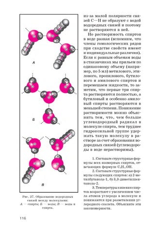 Рис. 37. Образование водородных
связей между молекулами:
А — спирта; Б — воды; В — воды и
спирта.
из-за малой полярности свя­
зей C—H не образуют с водой
водородных связей и поэтому
не растворяются в ней.
Но растворимость спиртов
в воде разная (вспомним, что
члены гомологических рядов
при сходстве свойств имеют
и индивидуальные различия).
Если к равным объемам воды
в стаканчиках мы прильем по
одинаковому объему (напри­
мер, по 5 мл) метилового, эти­
лового, пропилового, бутило­
вого и амилового спиртов и
перемешаем жидкости, то за­
метим, что первые три спир­
та растворяются полностью, а
бутиловый и особенно амило­
вый спирты растворяются в
меньшей степени. Понижение
растворимости можно объяс­
нить тем, что, чем больше
углеводородный радикал в
молекуле спирта, тем труднее
гидроксильной группе удер­
жать такую молекулу в ра­
створе за счет образования во­
дородных связей (углеводоро­
ды в воде нерастворимы).
1. Составьтеструктурныефор­
мулы всех изомерных спиртов, от­
вечающих формуле C5H1 1 OH.
2. Составьтеструктурные фор­
мулы следующих спиртов: а) 2 -ме-
тилбутанола-1, б) 3,3-диметилпен-
танола-2 .
3. Температурыкипенияспир­
тов возрастают с увеличением чис­
ла атомов углерода в молекуле и
понижаются при разветвлении уг­
леродного скелета. Объясните эти
закономерности.
116
 
