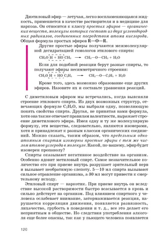 Диэтиловый эфир — летучая, легко воспламеняющаяся ж ид­
кость, применяется в качестве растворителя и в медицине для
наркоза. Он относится к классу простых эфиров — органичес­
ких веществ, молекулы которых состоят из двух углеводород­
ных радикалов, соединенных посредством атома кислорода.
Общая формула простых эфиров R—O—R.
Другие простые эфиры получаются межмолекуляр-
ной дегидратацией гомологов этилового спирта:
CH3O Н + Но" CH3 — - CH3—O— CH3 + H2O
Если для подобной реакции берут разные спирты, то
получают эфиры несимметричного строения:
CH3O Н + НОПС2Н 5 — - CH3—O— C2H5 + H 2Oи _ __ __ -I
Кроме того, здесь возможно образование еще других
эфиров. Назовите их и составьте уравнения реакций.
С диметиловым эфиром мы встречались, когда выясняли
строение этилового спирта. Из двух возможных структур, от­
вечающих формуле C2H6O, мы выбрали одну, позволяющую
понять свойства спирта. Другая, не принятая нами формула,
хотя она также отвечает правилам валентности, выражает стро­
ение диметилового эфира. Имея одну и ту же молекулярную
формулу, эти вещества, следовательно, являются изомерами,
хотя и принадлежат к разным классам органических соедине­
ний. Можно сказать, таким образом, что предельным одно­
атомным спиртам изомерны простые эфиры с тем же чис­
лом атомов углерода в молекуле. Какой, по-вашему, эфир будет
изомерен пропанолу?
Спирты оказывают негативное воздействие на организм.
Особенно ядовит метиловый спирт. Самое незначительное ко­
личество его при приеме внутрь разрушает зрительный нерв
и вызывает необратимую слепоту. 5—10 мл спирта вызывают
сильное отравление организма, а 30 мл могут привести к смер­
тельному исходу.
Этиловый спирт — наркотик. При приеме внутрь он вслед­
ствие высокой растворимости быстро всасывается в кровь и
сильно действует на организм. Под влиянием спиртного у че­
ловека ослабевает внимание, затормаживается реакция, на­
рушается корреляция движения, появляется развязность,
лихачество, грубость в поведении и т. д., все это делает его
неприятным в обществе. Но следствия употребления алкого­
ля еще более опасны, так как у пьющего человека появляется
120
 