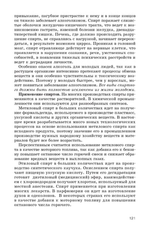 привыкание, пагубное пристрастие к нему и в конце концов
он тяжело заболевает алкоголизмом. Спирт поражает слизис­
тые оболочки желудочно-кишечного тракта, что ведет к воз­
никновению гастрита, язвенной болезни желудка, двенадца­
типерстной кишки. Печень, где должно происходить разру­
шение спирта, не справляясь с нагрузкой, начинает перерож­
даться, в результате возможен цирроз. Проникая в головной
мозг, спирт отравляюще действует на нервные клетки, что
проявляется в нарушении сознания, речи, умственных спо­
собностей, в появлении тяжелых психических расстройств и
ведет к деградации личности.
Особенно опасен алкоголь для молодых людей, так как в
растущем организме интенсивно протекают процессы обмена
веществ и они особенно чувствительны к токсическому воз­
действию. Поэтому у молодых быстрее, чем у взрослых, мо­
жет появиться заболевание алкоголизмом. Все виды спиртно­
го должны быть полностью исключены из жизни молодежи.
Применение спиртов. На многих производствах спирты при­
меняются в качестве растворителей. В химической промыш­
ленности они используются для разнообразных синтезов.
Метиловый спирт в больших количествах идет на получе­
ние формальдегида, используемого в производстве пластмасс,
уксусной кислоты и других органических веществ. В настоя­
щее время разрабатывается много новых технологических
процессов на основе использования метилового спирта как
исходного продукта, поэтому значение его в промышленном
производстве нужных народному хозяйству веществ и мате­
риалов будет все более возрастать.
Перспективным считается использование метилового спир­
та в качестве моторного топлива, так как добавка его к бензи­
ну повышает октановое число горючей смеси и снижает обра­
зование вредных веществ в выхлопных газах.
Этиловый спирт в больших количествах идет на произ­
водство синтетического каучука. Окислением спирта полу­
чают пищевую уксусную кислоту. Путем его дегидратации
готовят диэтиловый (медицинский) эфир, взаимодействи­
ем с хлороводородом получают хлорэтан, используемый для
местной анестезии. Спирт применяется при изготовлении
многих лекарств. В парфюмерии он идет на изготовление
духов и одеколонов. В некоторых странах его используют
в качестве добавки к моторному топливу для повышения
октанового числа горючего.
121
 