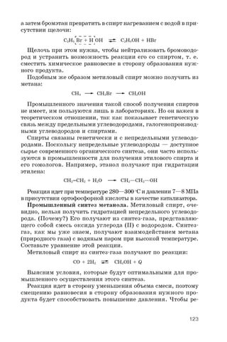 а затем бромэтан превратить в спирт нагреванием с водой в при­
сутствии щелочи:
C2H5 Br + HЪы C2H5OH + HBrL _ _ _ J
Щелочь при этом нужна, чтобы нейтрализовать бромоводо-
род и устранить возможность реакции его со спиртом, т. е.
сместить химическое равновесие в сторону образования нуж ­
ного продукта.
Подобным же образом метиловый спирт можно получить из
метана:
CH4 — CHsBr —- CHsOH
Промышленного значения такой способ получения спиртов
не имеет, им пользуются лишь в лабораториях. Но он важен в
теоретическом отношении, так как показывает генетическую
связь между предельными углеводородами, галогенопроизвод­
ными углеводородов и спиртами.
Спирты связаны генетически и с непредельными углеводо­
родами. Поскольку непредельные углеводороды — доступное
сырье современного органического синтеза, они часто исполь­
зуются в промышленности для получения этилового спирта и
его гомологов. Например, этанол получают при гидратации
этилена:
CH2=CH2 + H2O —- CH3—CH2—OH
Реакция идет при температуре 280—300 °Cи давлении 7— 8 МПа
в присутствии ортофосфорной кислоты в качестве катализатора.
Промышленный синтез метанола. Метиловый спирт, оче­
видно, нельзя получить гидратацией непредельного углеводо­
рода. (Почему?) Его получают из синтез-газа, представляю­
щего собой смесь оксида углерода (II) с водородом. Синтез-
газ, как мы уже знаем, получают взаимодействием метана
(природного газа) с водяным паром при высокой температуре.
Составьте уравнение этой реакции.
Метиловый спирт из синтез-газа получают по реакции:
CO + 2 H2 ^ CH3OH + Q
Выясним условия, которые будут оптимальными для про­
мышленного осуществления этого синтеза.
Реакция идет в сторону уменьшения объема смеси, поэтому
смещению равновесия в сторону образования нужного про­
дукта будет способствовать повышение давления. Чтобы ре-
123
 