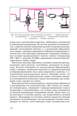 Рис. 39. Схема промышленного получения метанола: 1 — турбокомпрессор;
2 — теплообменник; 3 — колонна синтеза; 4 — холодильник-конденсатор;
5 — сепаратор; 6 — сборник метанола.
акция шла с достаточной скоростью, необходимы катализатор
и повышенная температура. Но так как реакция экзотермичес­
кая, слишком сильное нагревание вызовет ускорение реакции,
идущей с поглощением теплоты, т. е. разложение образующе­
гося спирта, смещение равновесия в обратном направлении. С
учетом всех этих факторов определены следующие оптималь­
ные условия промышленного синтеза спирта: температура
250—300 °C, давление 10 МПа, применение катализатора (ок­
сидов цинка, хрома, меди).
Поскольку реакция обратимая, исходные вещества при про­
хождении через реактор, естественно, реагируют не полно­
стью. В целях экономного их использования образующийся
спирт, очевидно, необходимо выделять из продуктов реакции
и непрореагировавшие газы снова направлять в реактор, т. е.
осуществлять циркуляционный процесс. Очевидно также, что
в целях экономии энергетических затрат отходящие продук­
ты экзотермической реакции следует использовать для нагре­
вания газов, идущих на синтез.
Выяснив научные основы процесса, можем теперь обратиться
к рассмотрению его технологии (рис. 39). Синтез-газ сжима­
ют компрессором, смешивают с непрореагировавшим газом и
направляют в теплообменник, где газовая смесь нагревается
до нужной температуры отходящими газами. Далее смесь га­
зов поступает в колонну синтеза, где осуществляется целевой
процесс. Выходящие из колонны синтеза продукты реакции
поступают в теплообменник, где они нагревают газовую смесь,
идущую на синтез, затем проходят через холодильник-кон­
124
 