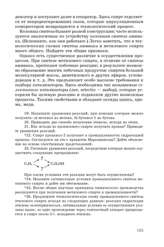 денсатор и поступают далее в сепаратор. Здесь спирт отделяет­
ся от непрореагировавших газов, которые циркуляционным
компрессором возвращаются в технологический процесс.
Колонны синтеза бывают разной конструкции; часто исполь­
зуются аналогичные по устройству колоннам синтеза аммиа­
ка. (Вспомните, как они работают.) Легко заметить, что в тех­
нологических схемах синтеза аммиака и метилового спирта
много общего. Найдите эти общие признаки.
Однако есть существенное различие в осуществлении про­
цессов. При синтезе метилового спирта, в отличие от синтеза
аммиака, протекают побочные реакции; в результате возмож­
но образование многих побочных продуктов: спиртов большей
молекулярной массы, диметилового и других эфиров, углево­
дородов и т. д. Это предъявляет особо высокие требования к
подбору катализаторов. Здесь необходимы так называемые се­
лективные катализаторы (лат. selectio — выбор), которые ус­
коряли бы целевую реакцию и подавляли другие возможные
процессы. Такими свойствами и обладают оксиды цинка, хро­
ма, меди.
19. Напишите уравнения реакций, при помощи которых можно
получить: а) метанол из метана, б) бутанол- 1 из бутана.
20. Приведите два способа получения этанола, исходя из этена.
21. Как исходя из пропилового спирта получить пропан? Приведи­
те уравнения реакций.
*22. Спирт пропанол-2 получают в промышленности гидратацией
пропена. Согласуется ли это с правилом Марковникова? Дайте объясне­
ние на основе электронных представлений.
23. Составьте уравнения реакций, посредством которых можно осу­
ществить следующие превращения:
?
C2He f ^ C2H5OH
При каких условиях эти реакции могут быть осуществлены?
*24. Назовите оптимальные условия промышленного синтеза ме­
тилового спирта и дайте им обоснование.
*25. Какие общие научные принципы химического производства
реализуются при получении метилового спирта в промышленности?
*26. Предложите технологическую схему промышленного синтеза
этилового спирта исходя из следующих данных: реакция гидратации
этилена экзотермическая, оптимальные условия ее осуществления ука­
заны выше, за одно прохождение через контактный аппарат превраща­
ется в спирт около 5% исходного этилена.
125
 