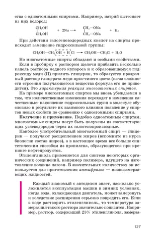ства с одноатомными спиртами. Например, натрий вытесняет
из них водород:
CH2OH CH2—ONa
| + 2Na—» I + H2
CH2OH CH2—ONa
При действии галогеноводородных кислот на спирты про­
исходит замещение гидроксильной группы:
CH2OH—CH2 OH + H Cl —►CH2OH—CH2CI + H2OL __ __ __ _l
Но многоатомные спирты обладают и особыми свойствами.
Если в пробирку с раствором щелочи прибавить несколько
капель раствора медного купороса и к образовавшемуся гид­
роксиду меди (II) прилить глицерин, то образуется прозрач­
ный раствор глицерата меди ярко-синего цвета (из-за сложно­
сти строения получающегося вещества формула его не приво­
дится). Это характерная реакция многоатомных спиртов.
На примере многоатомных спиртов мы вновь убеждаемся в
том, что количественные изменения переходят в изменения ка­
чественные: накопление гидроксильных групп в молекуле обу­
словило в результате их взаимного влияния появление у спир­
тов новых свойств по сравнению с одноатомными спиртами.
Получение и применение. Подобно одноатомным спиртам,
многоатомные спирты могут быть получены из соответствую­
щих углеводородов через их галогенопроизводные.
Наиболее употребительный многоатомный спирт — глице­
рин — получают расщеплением жиров (вспомните из курса
биологии состав жиров), а в настоящее время все больше син­
тетическим способом из пропилена, образующегося при кре­
кинге нефтепродуктов.
Этиленгликоль применяется для синтеза некоторых орга­
нических соединений, например полимера, идущего на изго­
товление волокна лавсан. В значительных количествах он ис­
пользуется для приготовления антифризов — низкозамерза-
ющих жидкостей.
Каждый знакомый с автоделом знает, насколько ус­
ложняется эксплуатация машин в зимних условиях,
когда вода, охлаждающая двигатель, может замерзнуть
и вследствие расширения серьезно повредить его. Если
в воде растворить этиленгликоль, то температура за­
мерзания такого раствора значительно понизится. Напри­
мер, раствор, содержащий 25% этиленгликоля, замерза-
127
 