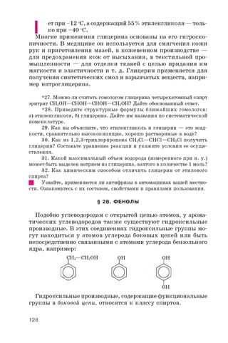 |
ет при -1 2 оС, а содержащий 55% этиленгликоля — толь­
ко при -4 0 °C.
Многие применения глицерина основаны на его гигроско­
пичности. В медицине он используется для смягчения кожи
рук и приготовления мазей, в кожевенном производстве —
для предохранения кож от высыхания, в текстильной про­
мышленности — для отделки тканей с целью придания им
мягкости и эластичности и т. д. Глицерин применяется для
получения синтетических смол и взрывчатых веществ, напри­
мер нитроглицерина.
*27. Можно ли считать гомологом глицерина четырехатомный спирт
эритрит CH2OH—CHOH—CHOH—CH2OH? Дайте обоснованный ответ.
*28. Приведите структурные формулы ближайших гомологов:
а) этиленгликоля, б) глицерина. Дайте им названия по систематической
номенклатуре.
29. Как вы объясните, что этиленгликоль и глицерин — это жид­
кости, сравнительно высококипящие, хорошо растворимые в воде?
30. Как из 1,2,3-трихлорпропана CH2Cl—CHCl—CH2Cl получить
глицерин? Составьте уравнение реакции и укажите условия ее осуще­
ствления.
31. Какой максимальный объем водорода (измеренного при н. у.)
может быть выделен натрием из глицерина, взятого вколичестве 1 моль?
32. Как химическим способом отличить глицерин от этилового
спирта?
Щ Узнайте, применяются ли антифризы в автомашинах вашей местно­
сти. Ознакомьтесь с их составом, свойствами и правилами пользования.
§ 28. ФЕНОЛЫ
Подобно углеводородам с открытой цепью атомов, у арома­
тических углеводородов также существуют гидроксильные
производные. В этих соединениях гидроксильные группы мо­
гут находиться у атомов углерода боковых цепей или быть
непосредственно связанными с атомами углерода бензольного
ядра, например:
CH2—CH2OH OHOH
О о OH
Гидроксильные производные, содержащие функциональные
группы в боковой цепи, относятся к классу спиртов.
128
 
