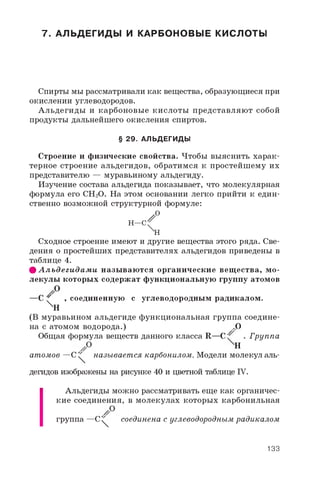 7. АЛЬДЕГИДЫ И КАРБОНОВЫЕ КИСЛОТЫ
Спирты мы рассматривали как вещества, образующиеся при
окислении углеводородов.
Альдегиды и карбоновые кислоты представляют собой
продукты дальнейшего окисления спиртов.
§ 29. АЛЬДЕГИДЫ
Строение и физические свойства. Чтобы выяснить харак­
терное строение альдегидов, обратимся к простейшему их
представителю — муравьиному альдегиду.
Изучение состава альдегида показывает, что молекулярная
формула его CH2O. На этом основании легко прийти к един­
ственно возможной структурной формуле:
h —< °
XH
Сходное строение имеют и другие вещества этого ряда. Све­
дения о простейших представителях альдегидов приведены в
таблице 4.
ф А л ьд еги д а м и назы ваю тся органические вещ ества, м о­
лекулы которых содержат функциональную группу атомов
—С ' , соединенную с углеводородным радикалом.
ХИ
(В муравьином альдегиде функциональная группа соедине­
на с атомом водорода.) .O
Общая формула веществ данного класса R—С ^ . Группа
H
атомов —C ^ называется карбонилом. Модели молекул аль­
дегидов изображены на рисунке 40 и цветной таблице IV.
Альдегиды можно рассматривать еще как органичес­
кие соединения, в молекулах которых карбонильная
группа —C^ соединена с углеводородным радикалом
133
 