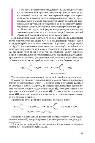 При этом происходит следующее. К углеродному ато­
му карбонильной группы, несущему частичный поло­
жительный заряд, за счет электронной пары кислород­
ного атома присоединяется гидроксильная группа; элек­
тронная пара p-связи переходит к атому кислорода кар­
бонильной группы и посредством ее к кислороду присо­
единяется протон, образуется вторая гидроксильная груп­
па. В такой гидратной форме и существует преимуще­
ственно формальдегид в водном растворе (равновесие этой
обратимой реакции сильно сдвинуто вправо).
Под влиянием карбонильного атома кислорода альдегиды
легко окисляются по связи C—H в альдегидной группе. Если
в чистую пробирку налить аммиачный раствор оксида сереб­
ра Ag2O1 , являющегося окислителем (почему?), прибавить к
нему раствор альдегида и смесь осторожно нагреть, то вскоре
на стенках пробирки появится блестящ ий налет серебра.
В этой окислительно-восстановительной реакции альдегид пре­
вращается в кислоту (вследствие избытка аммиака образует­
ся соль аммония), а серебро выделяется в свободном виде:
CH3—C^ + Ag2O — *■ CH3— C? + 2Ag
XH ^OH
Уксусная кислота
Такая реакция называется реакцией серебряного зеркала.
В качестве окислителя альдегидов может быть использован
также гироксид меди Cu(OH)2 . Если к нему прибавить раствор
альдегида и смесь нагреть, то сперва наблюдается образова­
ние желтого осадка гидроксида меди (I), которая затем пре­
вращается в красный оксид меди (I). В этом случае гидроксид
меди (II) окисляет альдегид в кислоту, а сам восстанавливает­
ся до оксида меди (I).
Уравнение этой реакции выразим в общем виде:
R—C^ + 2 Cu(OH)2 —- R—C f + 2CuOH + H2O
XH OH
2CuOH —►Cu2O + H2O
Реакции с аммиачным раствором оксида серебра (I) и гидро­
ксидом меди (II) могут служить для обнаружения альдегидов.
1 В воде оксид серебра (I) не растворяется. С аммиаком он образует
растворимое соединение Ag(NH3)2OH.
137
 