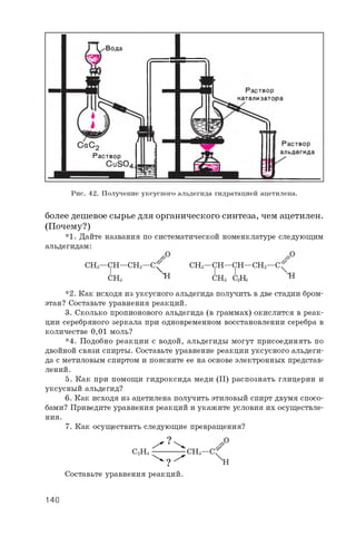Рис. 42. Получение уксусного альдегида гидратацией ацетилена.
более дешевое сырье для органического синтеза, чем ацетилен.
(Почему?)
*1. Дайте названия по систематической номенклатуре следующим
альдегидам:
CH3—CH—CH2—C^ CH3—CH—CH—CH2—C^
Chs h Chs C2H5 H
*2. Как исходя из уксусного альдегида получить в две стадии бром-
этан? Составьте уравнения реакций.
3. Сколько пропионового альдегида (в граммах) окислится в реак­
ции серебряного зеркала при одновременном восстановлении серебра в
количестве 0 , 0 1 моль?
*4. Подобно реакции с водой, альдегиды могут присоединять по
двойной связи спирты. Составьте уравнение реакции уксусного альдеги­
да с метиловым спиртом и поясните ее на основе электронных представ­
лений.
5. Как при помощи гидроксида меди (II) распознать глицерин и
уксусный альдегид?
6 . Как исходя из ацетилена получить этиловый спирт двумя спосо­
бами? Приведите уравнения реакций и укажите условия их осуществле­
ния.
7. Как осуществить следующие превращения?
^ ? ^
C2H4 ---------------CH3—C f
^ ? ^ х н
Составьте уравнения реакций.
140
 
