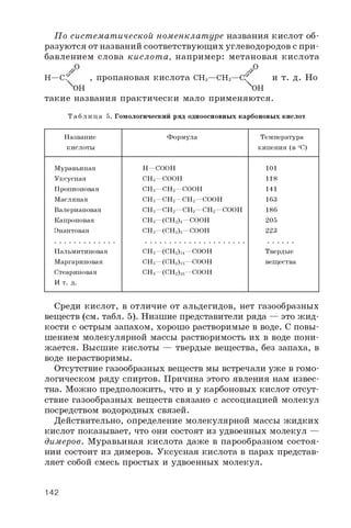 По систематической номенклат уре названия кислот об­
разуются от названий соответствующих углеводородов с при­
бавлением слова кислот а, например: метановая кислота
H—C / , пропановая кислота CH3—CH2—C/ и т. д. Но
°Н X°H
такие названия практически мало применяются.
Т а б л и ц а 5. Гомологический ряд одноосновных карбоновых кислот
Название
кислоты
Формула Температура
кипения (в ° C)
Муравьиная H—COOH 101
Уксусная CH3—COOH 118
Пропионовая CH3—CH2 —COOH 141
Масляная CH3—CH2 —CH2 —COOH 163
Валериановая CH3 —CH2—CH2 —CH2 —COOH 186
Капроновая CH3 —(CH2)4 —COOH 205
Энантовая CH3 —(CH2 )5—COOH 223
Пальмитиновая CH3 —(CH2 )i 4 —COOH Твердые
Маргариновая CH3 —(CH2 )i 5 —COOH вещества
Стеариновая
И т. д.
CH3 —(CH2 )i 6 —COOH
Среди кислот, в отличие от альдегидов, нет газообразных
веществ (см. табл. 5). Низшие представители ряда — это ж ид­
кости с острым запахом, хорошо растворимые в воде. С повы­
шением молекулярной массы растворимость их в воде пони­
жается. Высшие кислоты — твердые вещества, без запаха, в
воде нерастворимы.
Отсутствие газообразных веществ мы встречали уже в гомо­
логическом ряду спиртов. Причина этого явления нам извес­
тна. Можно предположить, что и у карбоновых кислот отсут­
ствие газообразных веществ связано с ассоциацией молекул
посредством водородных связей.
Действительно, определение молекулярной массы жидких
кислот показывает, что они состоят из удвоенных молекул —
димеров. Муравьиная кислота даже в парообразном состоя­
нии состоит из димеров. Уксусная кислота в парах представ­
ляет собой смесь простых и удвоенных молекул.
142
 