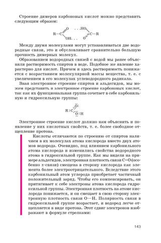 Строение димеров карбоновых кислот можно представить
следующим образом:
R —C ^ л C—R
XOH. . . o '
Между двумя молекулами могут устанавливаться две водо­
родные связи, это и обусловливает сравнительно большую
прочность димерных молекул.
Образованием водородных связей с водой мы ранее объяс­
няли растворимость спиртов в воде. Подобное же явление ха­
рактерно для кислот. Причем и здесь растворимость понижа­
ется с возрастанием молекулярной массы вещества, т. е. с
увеличением в его молекулах углеводородного радикала.
Зная электронное строение спиртов и альдегидов, мы мо­
жем представить и электронное строение карбоновых кислот,
так как их функциональная группа сочетает в себе карбониль­
ную и гидроксильную группы:
.•0:
R : C :
:O:H
Электронное строение кислот должно нам объяснить и по­
явление у них кислотных свойств, т. е. более свободное от­
щепление протона.
Кислоты отличаются по строению от спиртов нали­
чием в их молекулах атома кислорода вместо двух ато­
мов водорода. Очевидно, под влиянием карбонильного
атома кислорода и изменились свойства водородного
атома в гидроксильной группе. Как мы видели на при­
мере альдегидов, электронная плотность связи C=0 (осо­
бенно p-связи) смещена в сторону кислорода как эле­
мента более электроотрицательного. Вследствие этого
карбонильный атом углерода приобретает частичный
положительный заряд. Чтобы его компенсировать, он
притягивает к себе электроны атома кислорода гидро­
ксильной группы. Электронная плотность на атоме кис­
лорода понижается, и он смещает в свою сторону элек­
тронную плотность связи O—H. Полярность связи в
гидроксильной группе возрастает, и водород легче от­
щепляется в виде протона. Этот сдвиг электронов изоб­
ражают в формуле стрелками:
143
 