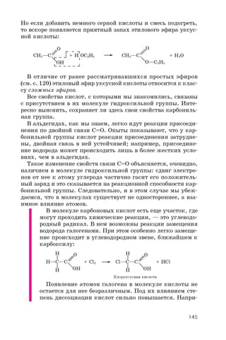 Но если добавить немного серной кислоты и смесь подогреть,
то вскоре появляется приятный запах этилового эфира уксус­
ной кислоты:
/ Р -
CH3—C^_ _ _Г+ H OC2H5—- CH3—C ? + H2O
> H ' O— C2H5
I________ I
В отличие от ранее рассматривавшихся простых эфиров
(см. с. 1 2 0 ) этиловый эфир уксусной кислоты относится к клас­
су сложных эфиров.
Все свойства кислот, с которыми мы знакомились, связаны
с присутствием в их молекуле гидроксильной группы. Инте­
ресно выяснить, сохраняет ли здесь свои свойства карбониль­
ная группа.
В альдегидах, как мы знаем, легко идут реакции присоеди­
нения по двойной связи C=O. Опыты показывают, что у кар­
бонильной группы кислот реакции присоединения затрудне­
ны, двойная связь в ней устойчивей; например, присоедине­
ние водорода может происходить лишь в более жестких усло­
виях, чем в альдегидах.
Такое изменение свойств связи C=O объясняется, очевидно,
наличием в молекуле гидроксильной группы: сдвиг электро­
нов от нее к атому углерода частично гасит его положитель­
ный заряд и это сказывается на реакционной способности кар­
бонильной группы. Следовательно, и в этом случае мы убеж­
даемся, что в молекулах существует не одностороннее, а вза­
имное влияние атомов.
В молекуле карбоновых кислот есть еще участок, где
могут проходить химические реакции, — это углеводо­
родный радикал. В нем возможны реакции замещения
водорода галогенами. При этом особенно легко замеще­
ние происходит в углеводородном звене, ближайшем к
карбоксилу:
H O H O
I ^ ° IH—C—C^ + Cl2—► Cl—C—C^ + HCl
H oh H ^ h
Хлоруксусная кислота
Появление атомов галогена в молекуле кислоты не
остается для нее безразличным. Под их влиянием сте­
пень диссоциации кислот сильно повышается. Напри-
145
 