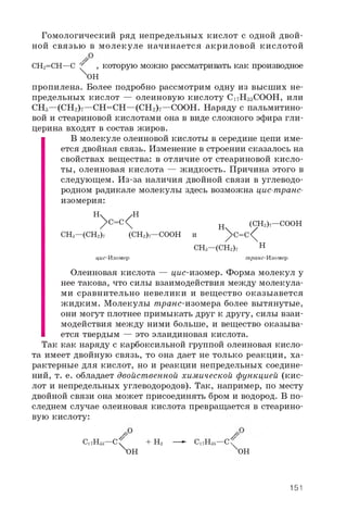 Гомологический ряд непредельных кислот с одной двой­
ной связью в молекуле начинается акриловой кислотой
CH2=CH—C ' , которую можно рассматривать как производное
XOH
пропилена. Более подробно рассмотрим одну из высших не­
предельных кислот — олеиновую кислоту C17H3 3 COOH, или
CH3 —(CH2)7 —CH=CH—(CH2)7 —COOH. Наряду с пальмитино­
вой и стеариновой кислотами она в виде сложного эфира гли­
церина входят в состав жиров.
В молекуле олеиновой кислоты в середине цепи име­
ется двойная связь. Изменение в строении сказалось на
свойствах вещества: в отличие от стеариновой кисло­
ты, олеиновая кислота — жидкость. Причина этого в
следующем. Из-за наличия двойной связи в углеводо­
родном радикале молекулы здесь возможна цис-транс-
изомерия:
H  /H
/ C=C H (CH2)7—COOH
CH3—(CH2)7 (CH2)7—COOH и ^C =C^
CH3—(CH2)7 H
цис-Изомер транс-И зомер
Олеиновая кислота — цис-изомер. Форма молекул у
нее такова, что силы взаимодействия между молекула­
ми сравнительно невелики и вещество оказыавется
жидким. Молекулы транс-изомера более вытянутые,
они могут плотнее примыкать друг к другу, силы взаи­
модействия между ними больше, и вещество оказыва­
ется твердым — это элаидиновая кислота.
Так как наряду с карбоксильной группой олеиновая кисло­
та имеет двойную связь, то она дает не только реакции, ха­
рактерные для кислот, но и реакции непредельных соедине­
ний, т. е. обладает двойственной химической функцией (кис­
лот и непредельных углеводородов). Так, например, по месту
двойной связи она может присоединять бром и водород. В по­
следнем случае олеиновая кислота превращается в стеарино­
вую кислоту:
Ci 7H33—C^ + H2 — *- C17H35—C /
^H OH
151
 