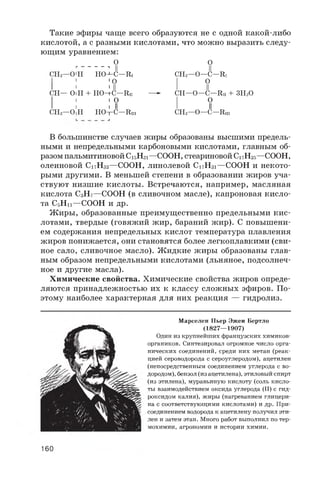 Такие эфиры чаще всего образуются не с одной какой-либо
кислотой, а с разными кислотами, что можно выразить следу­
ющим уравнением:
O OГ ----------------------, || ||
CH2—O'H HO—C—Ri CH2—O—C—R1
1 'O I O
I I >11 I II
CH— OIH + HO—C—Rii — CH—O—C—Rii + 3 H2O
I I I O I O
I I I II I II
CH2—OIH HO—C—Riii CH2—O—C—Riii
В большинстве случаев жиры образованы высшими предель­
ными и непредельными карбоновыми кислотами, главным об­
разом пальмитиновой C1 5H3 1 —COOH, стеариновой C1 7H35—COOH,
олеиновой C1 7 H3 3 —COOH, линолевой C1 7 H3 1 —COOH и некото­
рыми другими. В меньшей степени в образовании жиров уча­
ствуют низшие кислоты. Встречаются, например, масляная
кислота C3H7—COOH (в сливочном масле), капроновая кисло­
та C5H1 1 —COOH и др.
Жиры, образованные преимущественно предельными кис­
лотами, твердые (говяжий жир, бараний жир). С повышени­
ем содержания непредельных кислот температура плавления
жиров понижается, они становятся более легкоплавкими (сви­
ное сало, сливочное масло). Жидкие жиры образованы глав­
ным образом непредельными кислотами (льняное, подсолнеч­
ное и другие масла).
Химические свойства. Химические свойства жиров опреде­
ляются принадлежностью их к классу сложных эфиров. По­
этому наиболее характерная для них реакция — гидролиз.
Марселен Пьер Эжен Бертло
(1827—1907)
Один из крупнейших французских химиков-
органиков. Синтезировал огромное число орга­
нических соединений, среди них метан (реак­
цией сероводорода с сероуглеродом), ацетилен
(непосредственным соединением углерода с во­
дородом), бензол (из ацетилена), этиловый спирт
(из этилена), муравьиную кислоту (соль кисло­
ты взаимодействием оксида углерода (II) с гид­
роксидом калия), жиры (нагреванием глицери­
на с соответствующими кислотами) и др. При­
соединением водорода к ацетилену получил эти­
лен и затем этан. Много работ выполнил по тер­
мохимии, агрономии и истории химии.
160
 