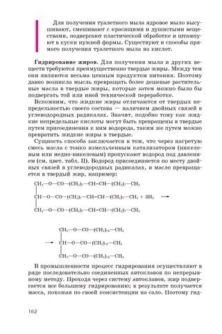 Для получения туалетного мыла ядровое мыло высу­
шивают, смешивают с красящими и душистыми веще­
ствами, подвергают пластической обработке и штампу­
ют в куски нужной формы. Существуют и способы пря­
мого получения туалетного мыла из кислот.
Гидрирование жиров. Для получения мыла и других ве­
ществ требуются преимущественно твердые жиры. Между тем
они являются весьма ценным продуктом питания. Поэтому
давно возникла мысль превращать более дешевые раститель­
ные масла в твердые жиры, которые затем можно было бы
подвергать той или иной технической переработке.
Вспомним, что жидкие жиры отличаются от твердых не-
предельностью своего состава — наличием двойных связей в
углеводородных радикалах. Значит, подобно тому как ж ид­
кие непредельные кислоты могут быть превращены в твердые
путем присоединения к ним водорода, таким же путем можно
превратить жидкие жиры в твердые.
Сущность способа заключается в том, что через нагретую
смесь масла с тонко измельченным катализатором (никеле­
вым или медно-никелевым) пропускают водород под давлени­
ем (см. цвет. табл. II). Водород присоединяется по месту двой­
ных связей в углеводородных радикалах, и масло превраща­
ется в твердый жир, например:
CH2—O—CO—(CH2)7—CH=CH—(CH2)7—CH3
CH—O—CO—(CH2)7—CH=CH—(CH2)7—CH3 + 3H2 —»
CH2—O—CO—(CH2)7—CH=CH—(CH2)7—CH3
CH2—O—CO—(CH2)16—CH3
—- CH—O—CO—(CH2)16—CH3
CH2—O—CO—(CH2)16—CH3
В промышленности процесс гидрирования осуществляют в
ряде последовательно соединенных автоклавов по непрерыв­
ному методу. Проходя через систему автоклавов, жир подвер­
гается все большему гидрированию; в результате получается
масса, похожая по своей консистенции на сало. Поэтому гид­
162
 