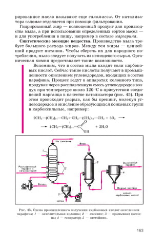 рированное масло называют еще саломасом. От катализа­
тора саломас отделяется при помощи фильтрования.
Гидрированный жир — полноценный продукт для производ­
ства мыла, а при использовании определенных сортов масел —
и для употребления в пищу, например в составе маргарина.
Синтетические моющие вещества. Производство мыла тре­
бует большого расхода жиров. Между тем жиры — ценней­
ший продукт питания. Чтобы сберечь их для народного по­
требления, мыло следует получать из непищевого сырья. Орга­
ническая химия предоставляет такие возможности.
Вспомним, что в состав мыла входят соли карбоно­
вых кислот. Сейчас такие кислоты получают в промыш­
ленности окислением углеводородов, входящих в состав
парафина. Процесс ведут в аппаратах колонного типа,
продувая через расплавленную смесь углеводородов воз­
дух при температуре около 1 2 0 °C в присутствии соеди­
нений марганца в качестве катализатора (рис. 45). При
этом происходит разрыв, как бы крекинг, молекул уг­
леводородов и окисление образующихся концевых групп
в карбоксильные, например:
I
2CHS—(CH2)l4—CH2—CH2—(CH2)l4—CHS+ 502 —
1 / °— 4 CH3—(CH2)i4—C^ + 2 H2O
X0 H
Рис. 45. Схема промышленного получения карбоновых кислот окислением
парафина: 1 — окислительная колонна; 2 — змеевик; 3 — промывная колон­
на; 4 — сепаратор; 5 — отстойник.
163
 